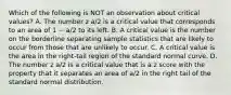 Which of the following is NOT an observation about critical values? A. The number z a/2 is a critical value that corresponds to an area of 1 − a/2 to its left. B. A critical value is the number on the borderline separating sample statistics that are likely to occur from those that are unlikely to occur. C. A critical value is the area in the right-tail region of the standard normal curve. D. The number z a/2 is a critical value that is a z score with the property that it separates an area of a/2 in the right tail of the standard normal distribution.