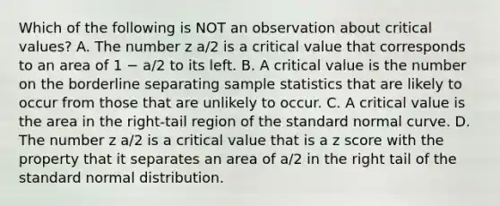 Which of the following is NOT an observation about critical values? A. The number z a/2 is a critical value that corresponds to an area of 1 − a/2 to its left. B. A critical value is the number on the borderline separating sample statistics that are likely to occur from those that are unlikely to occur. C. A critical value is the area in the right-tail region of the standard normal curve. D. The number z a/2 is a critical value that is a <a href='https://www.questionai.com/knowledge/kIHl8zoOXx-z-score' class='anchor-knowledge'>z score</a> with the property that it separates an area of a/2 in the right tail of the standard normal distribution.