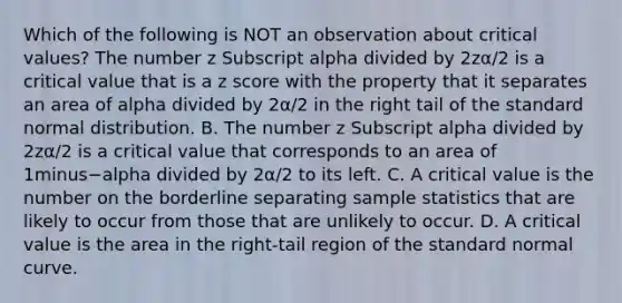 Which of the following is NOT an observation about critical​ values? The number z Subscript alpha divided by 2zα/2 is a critical value that is a z score with the property that it separates an area of alpha divided by 2α/2 in the right tail of the standard normal distribution. B. The number z Subscript alpha divided by 2zα/2 is a critical value that corresponds to an area of 1minus−alpha divided by 2α/2 to its left. C. A critical value is the number on the borderline separating sample statistics that are likely to occur from those that are unlikely to occur. D. A critical value is the area in the​ right-tail region of the standard normal curve.