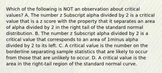 Which of the following is NOT an observation about critical values? A. The number z Subscript alpha divided by 2 is a critical value that is a z score with the property that it separates an area of alpha divided by 2 in the right tail of the standard normal distribution. B. The number z Subscript alpha divided by 2 is a critical value that corresponds to an area of 1minus alpha divided by 2 to its left. C. A critical value is the number on the borderline separating sample statistics that are likely to occur from those that are unlikely to occur. D. A critical value is the area in the​ right-tail region of the standard normal curve.