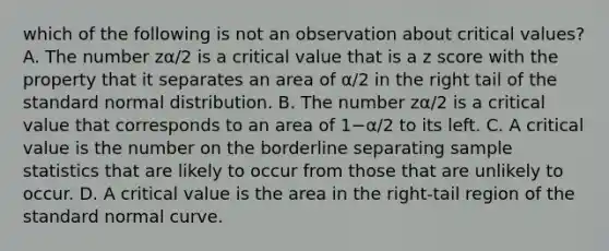 which of the following is not an observation about critical values? A. The number zα/2 is a critical value that is a <a href='https://www.questionai.com/knowledge/kIHl8zoOXx-z-score' class='anchor-knowledge'>z score</a> with the property that it separates an area of α/2 in the right tail of the standard normal distribution. B. The number zα/2 is a critical value that corresponds to an area of 1−α/2 to its left. C. A critical value is the number on the borderline separating sample statistics that are likely to occur from those that are unlikely to occur. D. A critical value is the area in the​ right-tail region of the standard normal curve.