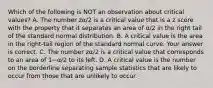 Which of the following is NOT an observation about critical​ values? A. The number zα/2 is a critical value that is a z score with the property that it separates an area of α/2 in the right tail of the standard normal distribution. B. A critical value is the area in the​ right-tail region of the standard normal curve. Your answer is correct. C. The number zα/2 is a critical value that corresponds to an area of 1−α/2 to its left. D. A critical value is the number on the borderline separating sample statistics that are likely to occur from those that are unlikely to occur.