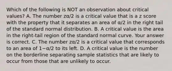 Which of the following is NOT an observation about critical​ values? A. The number zα/2 is a critical value that is a z score with the property that it separates an area of α/2 in the right tail of the standard normal distribution. B. A critical value is the area in the​ right-tail region of the standard normal curve. Your answer is correct. C. The number zα/2 is a critical value that corresponds to an area of 1−α/2 to its left. D. A critical value is the number on the borderline separating sample statistics that are likely to occur from those that are unlikely to occur.