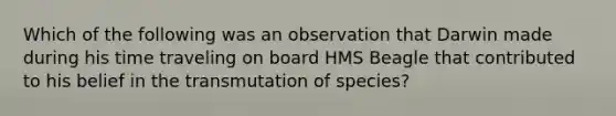 Which of the following was an observation that Darwin made during his time traveling on board HMS Beagle that contributed to his belief in the transmutation of species?