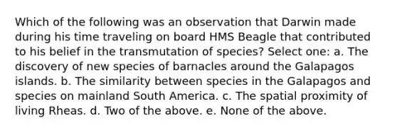 Which of the following was an observation that Darwin made during his time traveling on board HMS Beagle that contributed to his belief in the transmutation of species? Select one: a. The discovery of new species of barnacles around the Galapagos islands. b. The similarity between species in the Galapagos and species on mainland South America. c. The spatial proximity of living Rheas. d. Two of the above. e. None of the above.