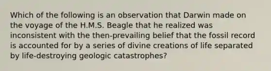 Which of the following is an observation that Darwin made on the voyage of the H.M.S. Beagle that he realized was inconsistent with the then-prevailing belief that the fossil record is accounted for by a series of divine creations of life separated by life-destroying geologic catastrophes?