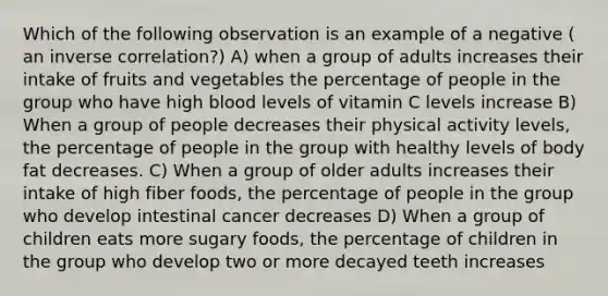 Which of the following observation is an example of a negative ( an inverse correlation?) A) when a group of adults increases their intake of fruits and vegetables the percentage of people in the group who have high blood levels of vitamin C levels increase B) When a group of people decreases their physical activity levels, the percentage of people in the group with healthy levels of body fat decreases. C) When a group of older adults increases their intake of high fiber foods, the percentage of people in the group who develop intestinal cancer decreases D) When a group of children eats more sugary foods, the percentage of children in the group who develop two or more decayed teeth increases