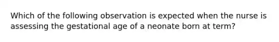 Which of the following observation is expected when the nurse is assessing the gestational age of a neonate born at term?