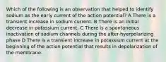 Which of the following is an observation that helped to identify sodium as the early current of the action potential? A There is a transient increase in sodium current. B There is an initial decrease in potassium current. C There is a spontaneous inactivation of sodium channels during the after-hyerpolarizing phase D There is a transient increase in potassium current at the beginning of the action potential that results in depolarization of the membrane.