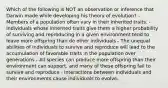 Which of the following is NOT an observation or inference that Darwin made while developing his theory of evolution? - Members of a population often vary in their inherited traits. - Individuals whose inherited traits give them a higher probability of surviving and reproducing in a given environment tend to leave more offspring than do other individuals - The unequal abilities of individuals to survive and reproduce will lead to the accumulation of favorable traits in the population over generations - All species can produce more offspring than their environment can support, and many of these offspring fail to survive and reproduce - Interactions between individuals and their environments cause individuals to evolve.