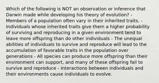 Which of the following is NOT an observation or inference that Darwin made while developing his <a href='https://www.questionai.com/knowledge/kzoSBoiwWp-theory-of-evolution' class='anchor-knowledge'>theory of evolution</a>? - Members of a population often vary in their inherited traits. - Individuals whose inherited traits give them a higher probability of surviving and reproducing in a given environment tend to leave more offspring than do other individuals - The unequal abilities of individuals to survive and reproduce will lead to the accumulation of favorable traits in the population over generations - All species can produce more offspring than their environment can support, and many of these offspring fail to survive and reproduce - Interactions between individuals and their environments cause individuals to evolve.