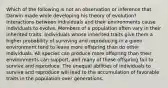 Which of the following is not an observation or inference that Darwin made while developing his theory of evolution? Interactions between individuals and their environments cause individuals to evolve. Members of a population often vary in their inherited traits. Individuals whose inherited traits give them a higher probability of surviving and reproducing in a given environment tend to leave more offspring than do other individuals. All species can produce more offspring than their environments can support, and many of these offspring fail to survive and reproduce. The unequal abilities of individuals to survive and reproduce will lead to the accumulation of favorable traits in the population over generations.