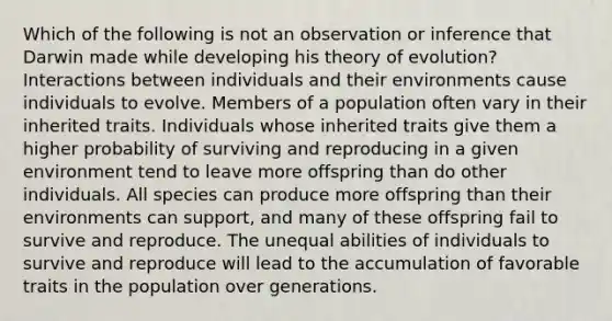 Which of the following is not an observation or inference that Darwin made while developing his theory of evolution? Interactions between individuals and their environments cause individuals to evolve. Members of a population often vary in their inherited traits. Individuals whose inherited traits give them a higher probability of surviving and reproducing in a given environment tend to leave more offspring than do other individuals. All species can produce more offspring than their environments can support, and many of these offspring fail to survive and reproduce. The unequal abilities of individuals to survive and reproduce will lead to the accumulation of favorable traits in the population over generations.