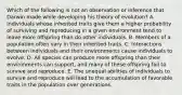 Which of the following is not an observation or inference that Darwin made while developing his theory of evolution? A. Individuals whose inherited traits give them a higher probability of surviving and reproducing in a given environment tend to leave more offspring than do other individuals. B. Members of a population often vary in their inherited traits. C. Interactions between individuals and their environments cause individuals to evolve. D. All species can produce more offspring than their environments can support, and many of these offspring fail to survive and reproduce. E. The unequal abilities of individuals to survive and reproduce will lead to the accumulation of favorable traits in the population over generations.