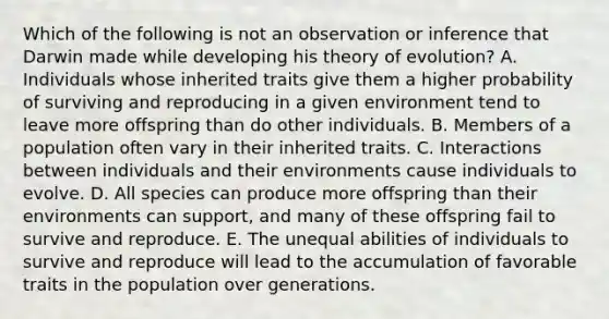 Which of the following is not an observation or inference that Darwin made while developing his theory of evolution? A. Individuals whose inherited traits give them a higher probability of surviving and reproducing in a given environment tend to leave more offspring than do other individuals. B. Members of a population often vary in their inherited traits. C. Interactions between individuals and their environments cause individuals to evolve. D. All species can produce more offspring than their environments can support, and many of these offspring fail to survive and reproduce. E. The unequal abilities of individuals to survive and reproduce will lead to the accumulation of favorable traits in the population over generations.