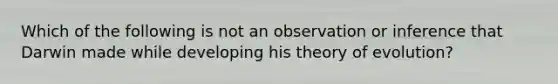 Which of the following is not an observation or inference that Darwin made while developing his theory of evolution?