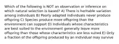 Which of the following is NOT an observation or inference on which natural selection is based? A) There is heritable variation among individuals B) Poorly adapted individuals never produce offspring C) Species produce more offspring than the environment can support D) Individuals whose characteristics are best suited to the environment generally leave more offspring than those whose characteristics are less suited E) Only a fraction of the offspring produced by an individual may survive