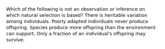 Which of the following is not an observation or inference on which natural selection is based? There is heritable variation among individuals. Poorly adapted individuals never produce offspring. Species produce more offspring than the environment can support. Only a fraction of an individual's offspring may survive.