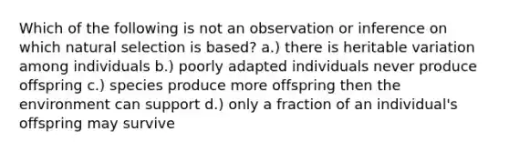 Which of the following is not an observation or inference on which natural selection is based? a.) there is heritable variation among individuals b.) poorly adapted individuals never produce offspring c.) species produce more offspring then the environment can support d.) only a fraction of an individual's offspring may survive