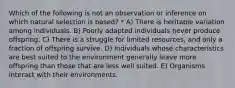 Which of the following is not an observation or inference on which natural selection is based? * A) There is heritable variation among individuals. B) Poorly adapted individuals never produce offspring. C) There is a struggle for limited resources, and only a fraction of offspring survive. D) Individuals whose characteristics are best suited to the environment generally leave more offspring than those that are less well suited. E) Organisms interact with their environments.