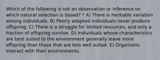 Which of the following is not an observation or inference on which natural selection is based? * A) There is heritable variation among individuals. B) Poorly adapted individuals never produce offspring. C) There is a struggle for limited resources, and only a fraction of offspring survive. D) Individuals whose characteristics are best suited to the environment generally leave more offspring than those that are less well suited. E) Organisms interact with their environments.