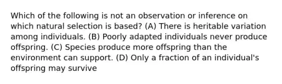 Which of the following is not an observation or inference on which natural selection is based? (A) There is heritable variation among individuals. (B) Poorly adapted individuals never produce offspring. (C) Species produce more offspring than the environment can support. (D) Only a fraction of an individual's offspring may survive