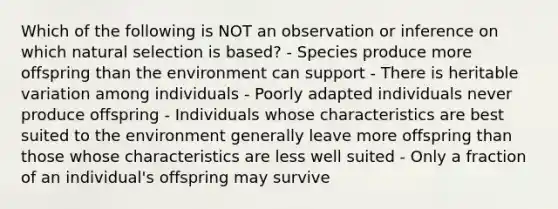 Which of the following is NOT an observation or inference on which natural selection is based? - Species produce more offspring than the environment can support - There is heritable variation among individuals - Poorly adapted individuals never produce offspring - Individuals whose characteristics are best suited to the environment generally leave more offspring than those whose characteristics are less well suited - Only a fraction of an individual's offspring may survive