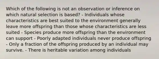 Which of the following is not an observation or inference on which natural selection is based? - Individuals whose characteristics are best suited to the environment generally leave more offspring than those whose characteristics are less suited - Species produce more offspring than the environment can support - Poorly adapted individuals never produce offspring - Only a fraction of the offspring produced by an individual may survive. - There is heritable variation among individuals