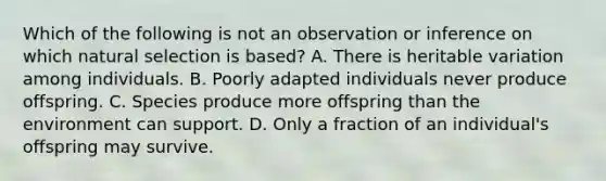 Which of the following is not an observation or inference on which natural selection is based? A. There is heritable variation among individuals. B. Poorly adapted individuals never produce offspring. C. Species produce more offspring than the environment can support. D. Only a fraction of an individual's offspring may survive.