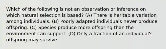 Which of the following is not an observation or inference on which natural selection is based? (A) There is heritable variation among individuals. (B) Poorly adapted individuals never produce offspring. (C) Species produce more offspring than the environment can support. (D) Only a fraction of an individual's offspring may survive.