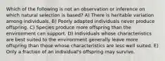 Which of the following is not an observation or inference on which natural selection is based? A) There is heritable variation among individuals. B) Poorly adapted individuals never produce offspring. C) Species produce more offspring than the environment can support. D) Individuals whose characteristics are best suited to the environment generally leave more offspring than those whose characteristics are less well suited. E) Only a fraction of an individual's offspring may survive.