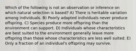 Which of the following is not an observation or inference on which natural selection is based? A) There is heritable variation among individuals. B) Poorly adapted individuals never produce offspring. C) Species produce more offspring than the environment can support. D) Individuals whose characteristics are best suited to the environment generally leave more offspring than those whose characteristics are less well suited. E) Only a fraction of an individual's offspring may survive.