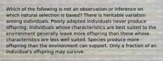 Which of the following is not an observation or inference on which natural selection is based? There is heritable variation among individuals. Poorly adapted individuals never produce offspring. Individuals whose characteristics are best suited to the environment generally leave more offspring than those whose characteristics are less well suited. Species produce more offspring than the environment can support. Only a fraction of an individual's offspring may survive.