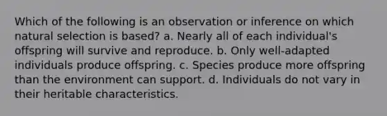 Which of the following is an observation or inference on which natural selection is based? a. Nearly all of each individual's offspring will survive and reproduce. b. Only well-adapted individuals produce offspring. c. Species produce more offspring than the environment can support. d. Individuals do not vary in their heritable characteristics.