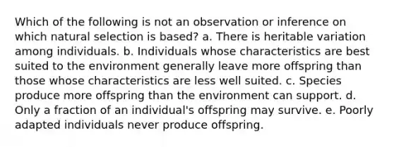 Which of the following is not an observation or inference on which natural selection is based? a. There is heritable variation among individuals. b. Individuals whose characteristics are best suited to the environment generally leave more offspring than those whose characteristics are less well suited. c. Species produce more offspring than the environment can support. d. Only a fraction of an individual's offspring may survive. e. Poorly adapted individuals never produce offspring.