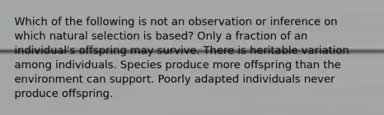 Which of the following is not an observation or inference on which natural selection is based? Only a fraction of an individual's offspring may survive. There is heritable variation among individuals. Species produce more offspring than the environment can support. Poorly adapted individuals never produce offspring.