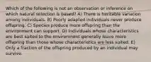 Which of the following is not an observation or inference on which natural selection is based? A) There is heritable variation among individuals. B) Poorly adapted individuals never produce offspring. C) Species produce more offspring than the environment can support. D) Individuals whose characteristics are best suited to the environment generally leave more offspring than those whose characteristics are less suited. E) Only a fraction of the offspring produced by an individual may survive.