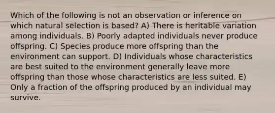 Which of the following is not an observation or inference on which natural selection is based? A) There is heritable variation among individuals. B) Poorly adapted individuals never produce offspring. C) Species produce more offspring than the environment can support. D) Individuals whose characteristics are best suited to the environment generally leave more offspring than those whose characteristics are less suited. E) Only a fraction of the offspring produced by an individual may survive.