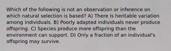 Which of the following is not an observation or inference on which natural selection is based? A) There is heritable variation among individuals. B) Poorly adapted individuals never produce offspring. C) Species produce more offspring than the environment can support. D) Only a fraction of an individual's offspring may survive.