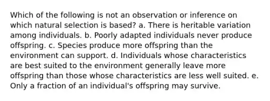 Which of the following is not an observation or inference on which natural selection is based? a. There is heritable variation among individuals. b. Poorly adapted individuals never produce offspring. c. Species produce more offspring than the environment can support. d. Individuals whose characteristics are best suited to the environment generally leave more offspring than those whose characteristics are less well suited. e. Only a fraction of an individual's offspring may survive.