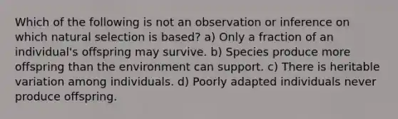 Which of the following is not an observation or inference on which natural selection is based? a) Only a fraction of an individual's offspring may survive. b) Species produce more offspring than the environment can support. c) There is heritable variation among individuals. d) Poorly adapted individuals never produce offspring.