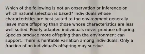 Which of the following is not an observation or inference on which natural selection is based? Individuals whose characteristics are best suited to the environment generally leave more offspring than those whose characteristics are less well suited. Poorly adapted individuals never produce offspring. Species produce more offspring than the environment can support. There is heritable variation among individuals. Only a fraction of an individual's offspring may survive.