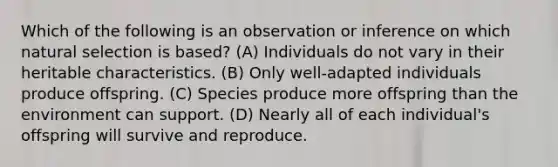 Which of the following is an observation or inference on which natural selection is based? (A) Individuals do not vary in their heritable characteristics. (B) Only well-adapted individuals produce offspring. (C) Species produce more offspring than the environment can support. (D) Nearly all of each individual's offspring will survive and reproduce.