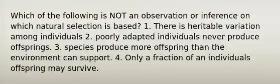 Which of the following is NOT an observation or inference on which natural selection is based? 1. There is heritable variation among individuals 2. poorly adapted individuals never produce offsprings. 3. species produce more offspring than the environment can support. 4. Only a fraction of an individuals offspring may survive.