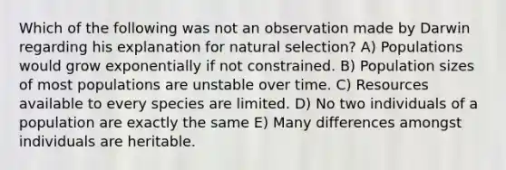 Which of the following was not an observation made by Darwin regarding his explanation for natural selection? A) Populations would grow exponentially if not constrained. B) Population sizes of most populations are unstable over time. C) Resources available to every species are limited. D) No two individuals of a population are exactly the same E) Many differences amongst individuals are heritable.