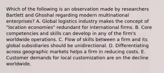 Which of the following is an observation made by researchers Bartlett and Ghoshal regarding modern multinational enterprises? A. Global logistics industry makes the concept of "location economies" redundant for international firms. B. Core competencies and skills can develop in any of the firm's worldwide operations. C. Flow of skills between a firm and its global subsidiaries should be unidirectional. D. Differentiating across geographic markets helps a firm in reducing costs. E. Customer demands for local customization are on the decline worldwide.