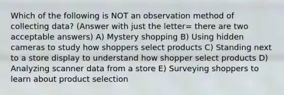 Which of the following is NOT an observation method of collecting data? (Answer with just the letter= there are two acceptable answers) A) Mystery shopping B) Using hidden cameras to study how shoppers select products C) Standing next to a store display to understand how shopper select products D) Analyzing scanner data from a store E) Surveying shoppers to learn about product selection