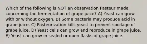 Which of the following is NOT an observation Pasteur made concerning the fermentation of grape juice? A) Yeast can grow with or without oxygen. B) Some bacteria may produce acid in grape juice. C) Pasteurization kills yeast to prevent spoilage of grape juice. D) Yeast cells can grow and reproduce in grape juice. E) Yeast can grow in sealed or open flasks of grape juice.