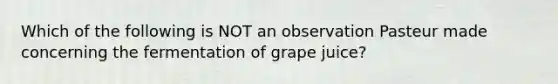 Which of the following is NOT an observation Pasteur made concerning the fermentation of grape juice?