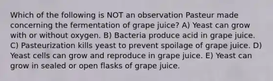 Which of the following is NOT an observation Pasteur made concerning the fermentation of grape juice? A) Yeast can grow with or without oxygen. B) Bacteria produce acid in grape juice. C) Pasteurization kills yeast to prevent spoilage of grape juice. D) Yeast cells can grow and reproduce in grape juice. E) Yeast can grow in sealed or open flasks of grape juice.